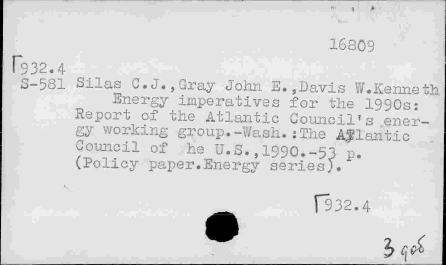 ﻿P932.4
16809
S-581 Silas 0.J.,Gray John E.,Davis W.Kenneth Energy imperatives for the 1990s:
Report of the Atlantic Council’s energy working group• —slash. :The Atlantic Council of he U.S.,1990.-53 p.
(Policy paper.Energy series).